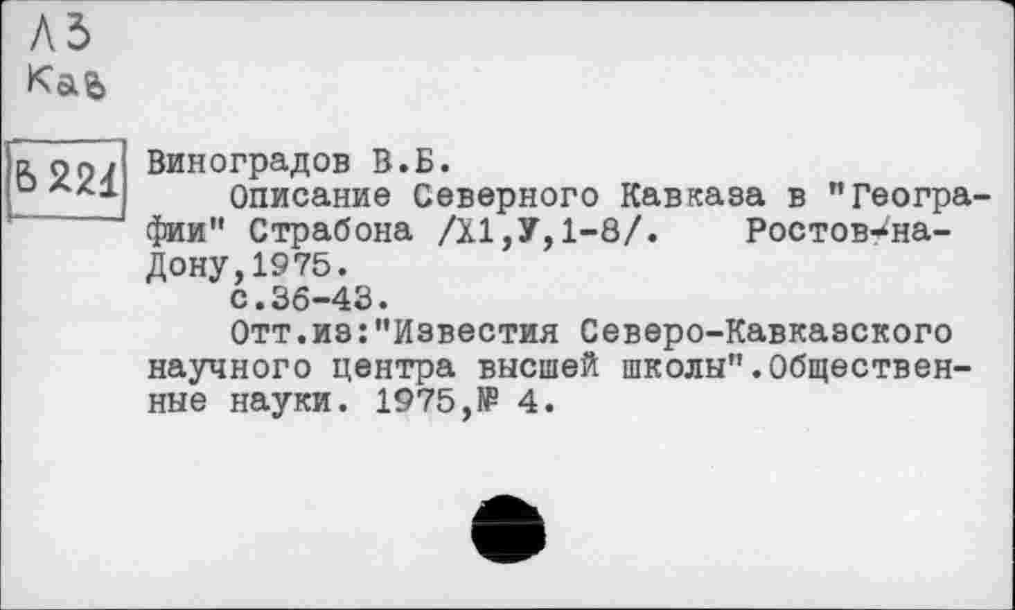 ﻿
Ь221
Виноградов В.Б.
Описание Северного Кавказа в ’’Географии*' Страбона /XI,У, 1-8/.	Ростов-^на-
Дону,1975.
с.36-43.
Отт.из:"Известия Северо-Кавказского научного центра высшей школы".Общественные науки. 1975,№ 4.